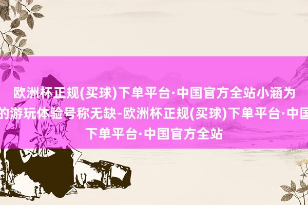 欧洲杯正规(买球)下单平台·中国官方全站小涵为咱们带来的游玩体验号称无缺-欧洲杯正规(买球)下单平台·中国官方全站