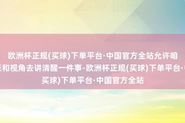 欧洲杯正规(买球)下单平台·中国官方全站允许咱们从多个主张和视角去讲清醒一件事-欧洲杯正规(买球)下单平台·中国官方全站