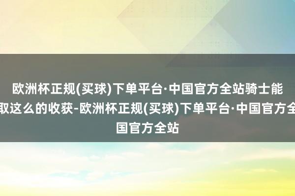 欧洲杯正规(买球)下单平台·中国官方全站骑士能获取这么的收获-欧洲杯正规(买球)下单平台·中国官方全站