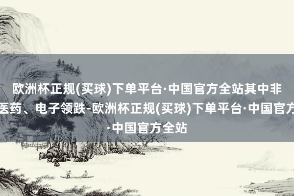 欧洲杯正规(买球)下单平台·中国官方全站其中非银、医药、电子领跌-欧洲杯正规(买球)下单平台·中国官方全站