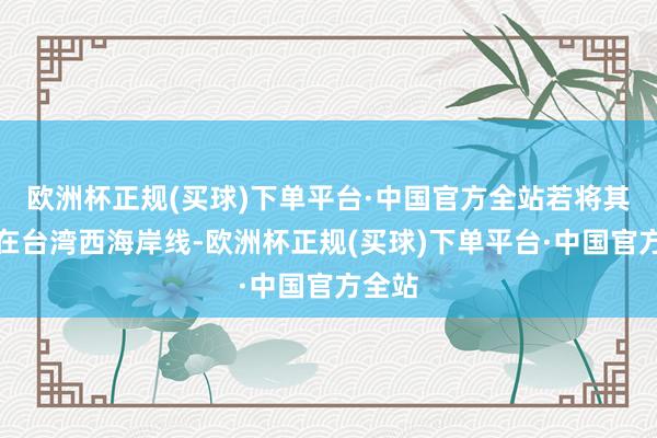 欧洲杯正规(买球)下单平台·中国官方全站若将其部署在台湾西海岸线-欧洲杯正规(买球)下单平台·中国官方全站