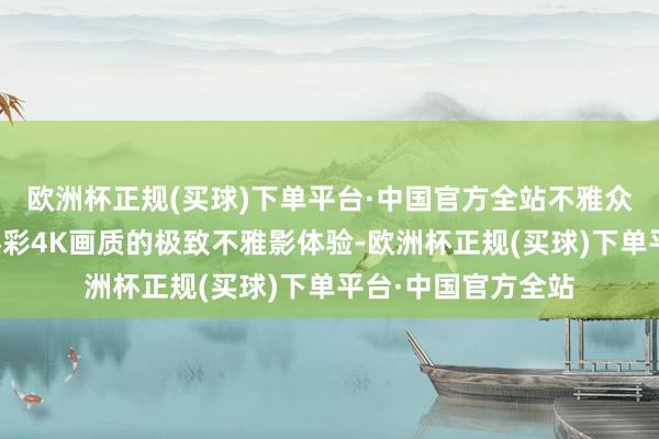 欧洲杯正规(买球)下单平台·中国官方全站不雅众可限时免费享受臻彩4K画质的极致不雅影体验-欧洲杯正规(买球)下单平台·中国官方全站
