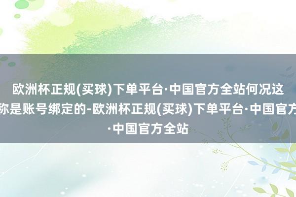 欧洲杯正规(买球)下单平台·中国官方全站何况这个名称是账号绑定的-欧洲杯正规(买球)下单平台·中国官方全站