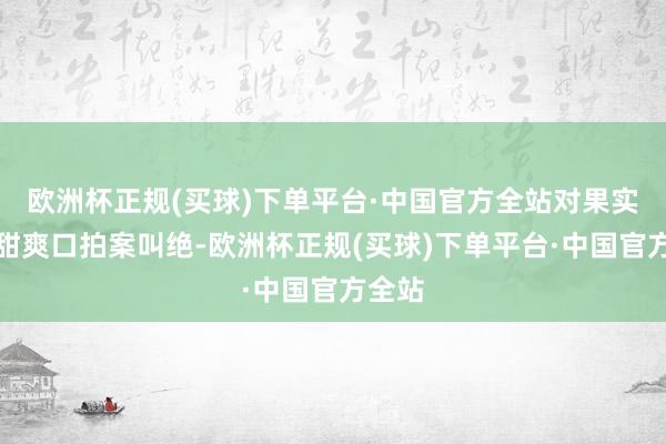 欧洲杯正规(买球)下单平台·中国官方全站对果实的清甜爽口拍案叫绝-欧洲杯正规(买球)下单平台·中国官方全站