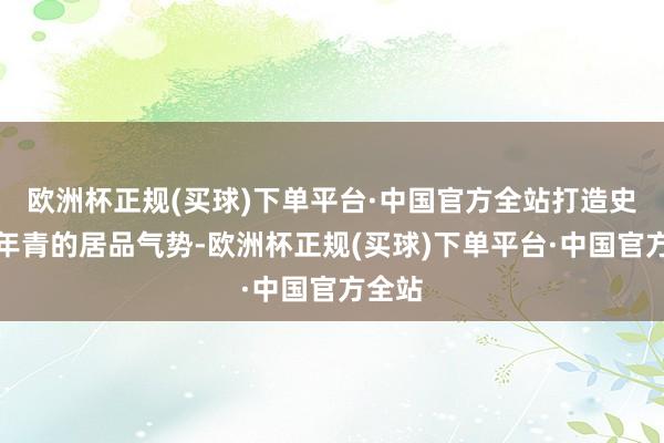 欧洲杯正规(买球)下单平台·中国官方全站打造史上最年青的居品气势-欧洲杯正规(买球)下单平台·中国官方全站