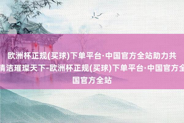 欧洲杯正规(买球)下单平台·中国官方全站助力共建清洁璀璨天下-欧洲杯正规(买球)下单平台·中国官方全站