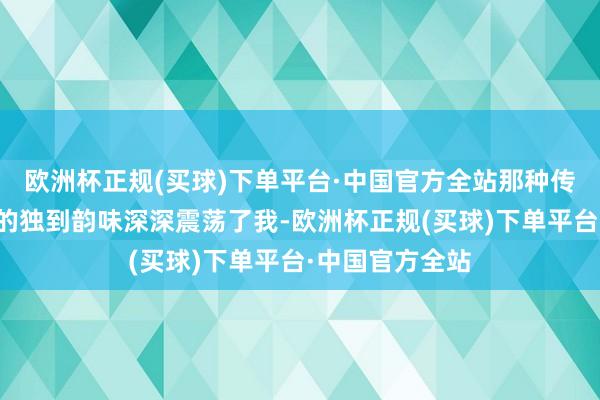 欧洲杯正规(买球)下单平台·中国官方全站那种传统与当代会通的独到韵味深深震荡了我-欧洲杯正规(买球)下单平台·中国官方全站