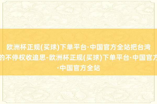 欧洲杯正规(买球)下单平台·中国官方全站把台湾地区的不停权收追思-欧洲杯正规(买球)下单平台·中国官方全站