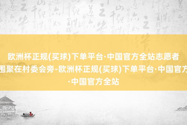 欧洲杯正规(买球)下单平台·中国官方全站志愿者们便围聚在村委会旁-欧洲杯正规(买球)下单平台·中国官方全站