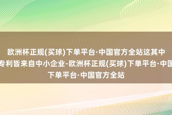 欧洲杯正规(买球)下单平台·中国官方全站这其中十分多的专利皆来自中小企业-欧洲杯正规(买球)下单平台·中国官方全站