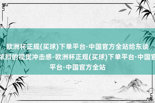 欧洲杯正规(买球)下单平台·中国官方全站给东谈主一种浓烈的视觉冲击感-欧洲杯正规(买球)下单平台·中国官方全站