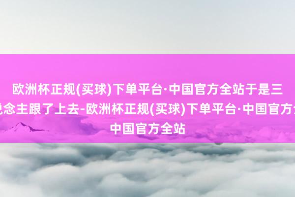 欧洲杯正规(买球)下单平台·中国官方全站于是三东说念主跟了上去-欧洲杯正规(买球)下单平台·中国官方全站
