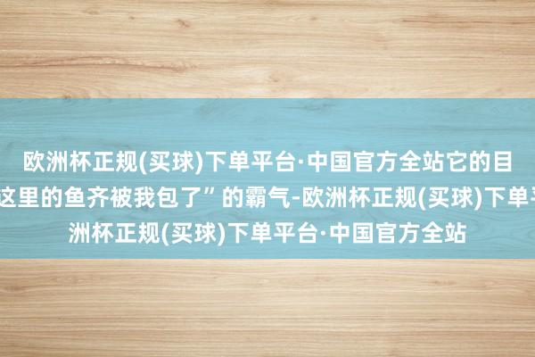 欧洲杯正规(买球)下单平台·中国官方全站它的目光中炫耀出一种“这里的鱼齐被我包了”的霸气-欧洲杯正规(买球)下单平台·中国官方全站