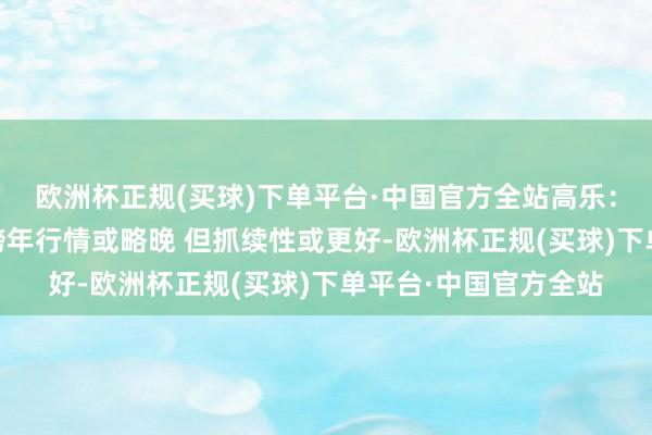 欧洲杯正规(买球)下单平台·中国官方全站高乐:大盘选拔深蹲 本年跨年行情或略晚 但抓续性或更好-欧洲杯正规(买球)下单平台·中国官方全站