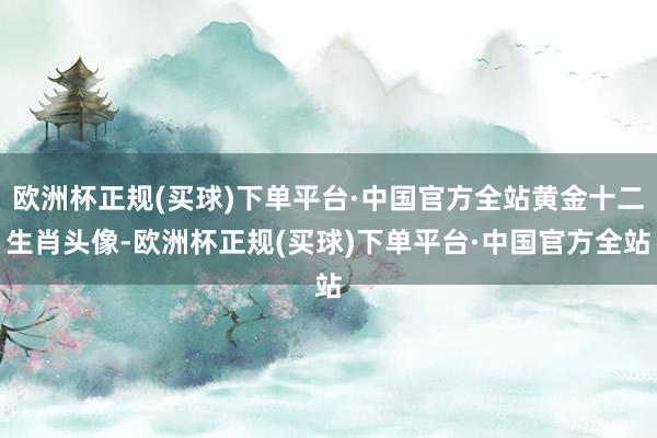 欧洲杯正规(买球)下单平台·中国官方全站黄金十二生肖头像-欧洲杯正规(买球)下单平台·中国官方全站