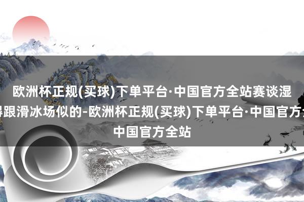 欧洲杯正规(买球)下单平台·中国官方全站赛谈湿滑得跟滑冰场似的-欧洲杯正规(买球)下单平台·中国官方全站