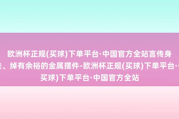 欧洲杯正规(买球)下单平台·中国官方全站言传身教的手工套娃、绰有余裕的金属摆件-欧洲杯正规(买球)下单平台·中国官方全站