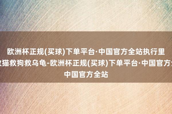 欧洲杯正规(买球)下单平台·中国官方全站执行里却救猫救狗救乌龟-欧洲杯正规(买球)下单平台·中国官方全站
