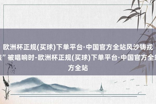 欧洲杯正规(买球)下单平台·中国官方全站风沙铸戎装”被唱响时-欧洲杯正规(买球)下单平台·中国官方全站