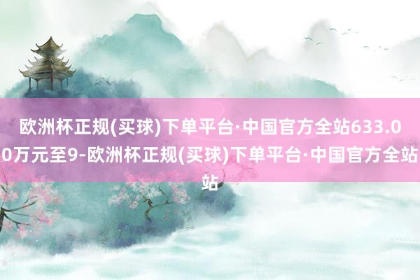 欧洲杯正规(买球)下单平台·中国官方全站633.00万元至9-欧洲杯正规(买球)下单平台·中国官方全站