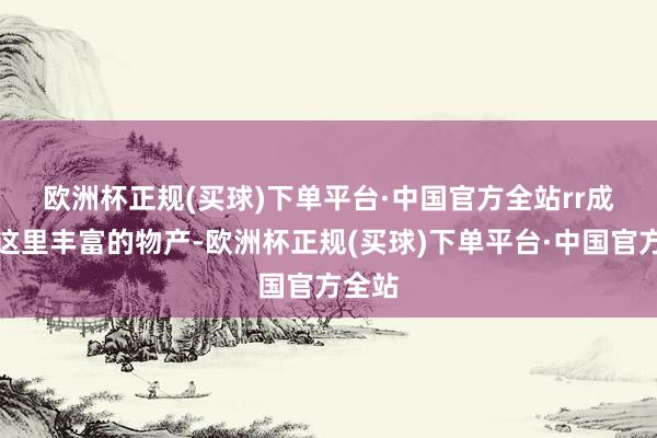 欧洲杯正规(买球)下单平台·中国官方全站rr　　成绩于这里丰富的物产-欧洲杯正规(买球)下单平台·中国官方全站