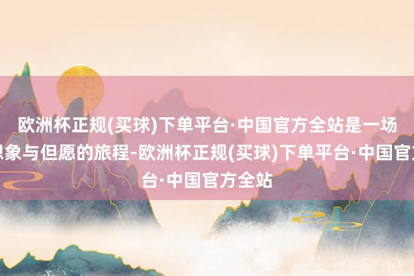 欧洲杯正规(买球)下单平台·中国官方全站是一场对于想象与但愿的旅程-欧洲杯正规(买球)下单平台·中国官方全站