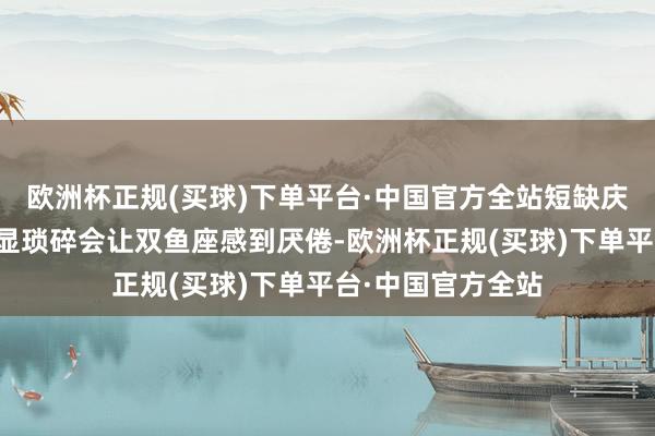 欧洲杯正规(买球)下单平台·中国官方全站短缺庆典感或只温顺浅显琐碎会让双鱼座感到厌倦-欧洲杯正规(买球)下单平台·中国官方全站