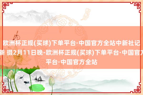 欧洲杯正规(买球)下单平台·中国官方全站中新社记者 刘新 摄2月11日晚-欧洲杯正规(买球)下单平台·中国官方全站