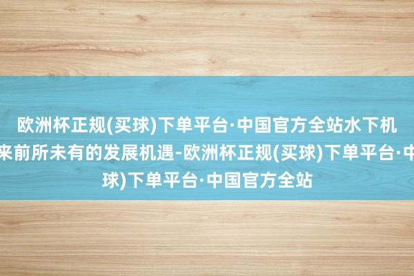 欧洲杯正规(买球)下单平台·中国官方全站水下机器东谈主迎来前所未有的发展机遇-欧洲杯正规(买球)下单平台·中国官方全站