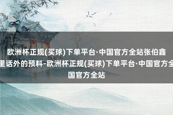 欧洲杯正规(买球)下单平台·中国官方全站张伯鑫话里话外的预料-欧洲杯正规(买球)下单平台·中国官方全站
