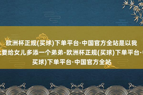 欧洲杯正规(买球)下单平台·中国官方全站是以我下定决心不大要给女儿多添一个弟弟-欧洲杯正规(买球)下单平台·中国官方全站