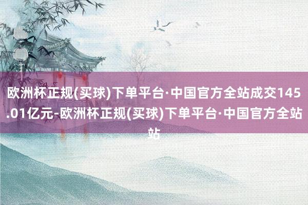 欧洲杯正规(买球)下单平台·中国官方全站成交145.01亿元-欧洲杯正规(买球)下单平台·中国官方全站