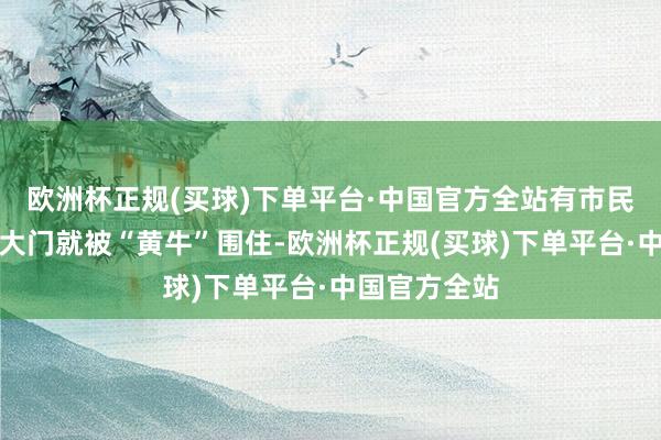 欧洲杯正规(买球)下单平台·中国官方全站有市民称出了银行大门就被“黄牛”围住-欧洲杯正规(买球)下单平台·中国官方全站