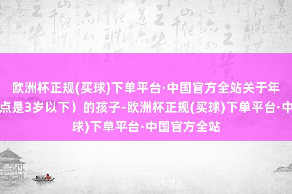 欧洲杯正规(买球)下单平台·中国官方全站关于年事较小（终点是3岁以下）的孩子-欧洲杯正规(买球)下单平台·中国官方全站