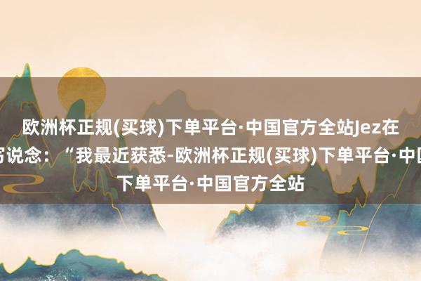 欧洲杯正规(买球)下单平台·中国官方全站Jez在报说念中写说念：“我最近获悉-欧洲杯正规(买球)下单平台·中国官方全站
