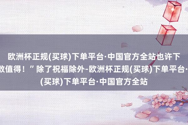 欧洲杯正规(买球)下单平台·中国官方全站也许下次吧！”“扫数值得！”除了祝福除外-欧洲杯正规(买球)下单平台·中国官方全站