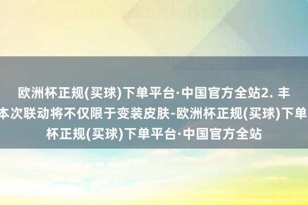欧洲杯正规(买球)下单平台·中国官方全站2. 丰富的联动推行瞻望本次联动将不仅限于变装皮肤-欧洲杯正规(买球)下单平台·中国官方全站
