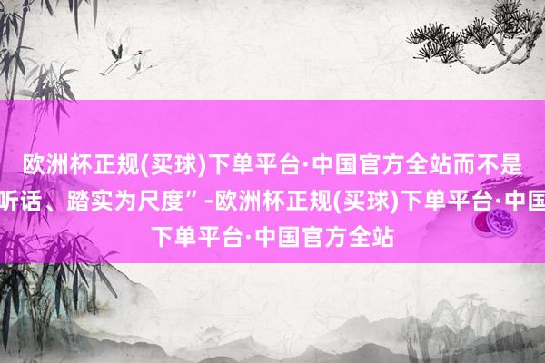 欧洲杯正规(买球)下单平台·中国官方全站而不是单纯地以听话、踏实为尺度”-欧洲杯正规(买球)下单平台·中国官方全站
