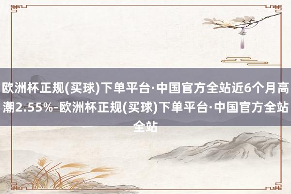 欧洲杯正规(买球)下单平台·中国官方全站近6个月高潮2.55%-欧洲杯正规(买球)下单平台·中国官方全站