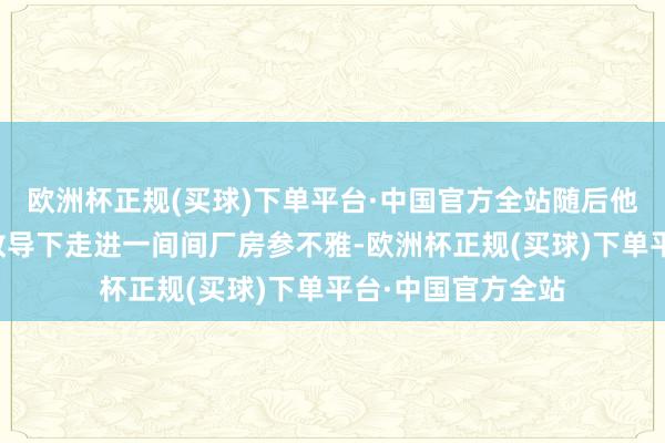 欧洲杯正规(买球)下单平台·中国官方全站随后他和搭客们在导游教导下走进一间间厂房参不雅-欧洲杯正规(买球)下单平台·中国官方全站