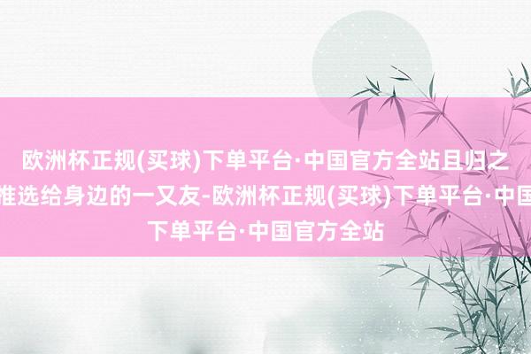 欧洲杯正规(买球)下单平台·中国官方全站且归之后把蔚县推选给身边的一又友-欧洲杯正规(买球)下单平台·中国官方全站