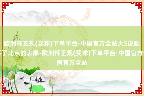 欧洲杯正规(买球)下单平台·中国官方全站大S说顺应不了北京的表象-欧洲杯正规(买球)下单平台·中国官方全站