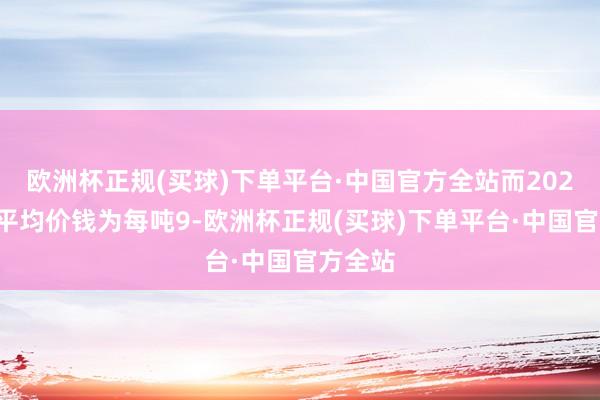 欧洲杯正规(买球)下单平台·中国官方全站而2024年的平均价钱为每吨9-欧洲杯正规(买球)下单平台·中国官方全站