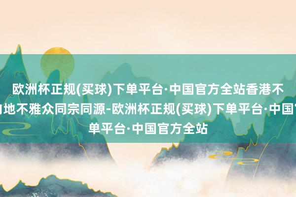 欧洲杯正规(买球)下单平台·中国官方全站香港不雅众和内地不雅众同宗同源-欧洲杯正规(买球)下单平台·中国官方全站