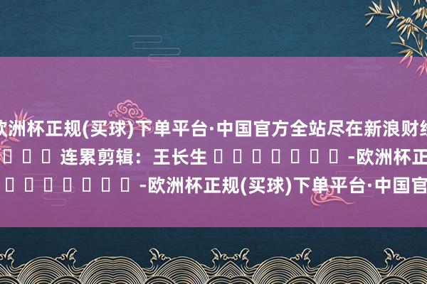 欧洲杯正规(买球)下单平台·中国官方全站尽在新浪财经APP            						连累剪辑：王长生 							-欧洲杯正规(买球)下单平台·中国官方全站