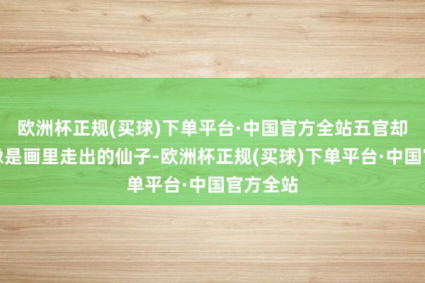 欧洲杯正规(买球)下单平台·中国官方全站五官却秘要得像是画里走出的仙子-欧洲杯正规(买球)下单平台·中国官方全站