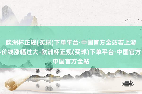 欧洲杯正规(买球)下单平台·中国官方全站若上游材料价钱涨幅过大-欧洲杯正规(买球)下单平台·中国官方全站