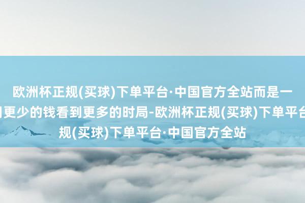 欧洲杯正规(买球)下单平台·中国官方全站而是一种遴荐:遴荐用更少的钱看到更多的时局-欧洲杯正规(买球)下单平台·中国官方全站