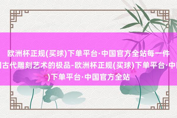 欧洲杯正规(买球)下单平台·中国官方全站每一件齐号称中国古代雕刻艺术的极品-欧洲杯正规(买球)下单平台·中国官方全站