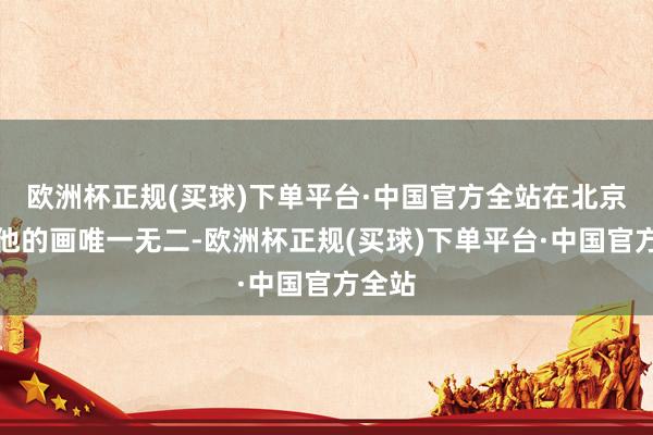 欧洲杯正规(买球)下单平台·中国官方全站在北京宋庄他的画唯一无二-欧洲杯正规(买球)下单平台·中国官方全站